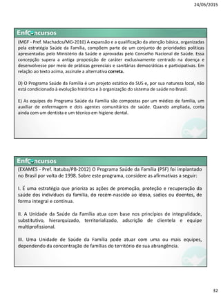 24/05/2015
32
(MGF - Pref. Machados/MG-2010) A expansão e a qualificação da atenção básica, organizadas
pela estratégia Saúde da Família, compõem parte de um conjunto de prioridades políticas
apresentadas pelo Ministério da Saúde e aprovadas pelo Conselho Nacional de Saúde. Essa
concepção supera a antiga proposição de caráter exclusivamente centrado na doença e
desenvolvesse por meio de práticas gerenciais e sanitárias democráticas e participativas. Em
relação ao texto acima, assinale a alternativa correta.
D) O Programa Saúde da Família é um projeto estático do SUS e, por sua natureza local, não
está condicionado à evolução histórica e à organização do sistema de saúde no Brasil.
E) As equipes do Programa Saúde da Família são compostas por um médico de família, um
auxiliar de enfermagem e dois agentes comunitários de saúde. Quando ampliada, conta
ainda com um dentista e um técnico em higiene dental.
(EXAMES - Pref. Itatuba/PB-2012) O Programa Saúde da Família (PSF) foi implantado
no Brasil por volta de 1998. Sobre este programa, considere as afirmativas a seguir:
I. É uma estratégia que prioriza as ações de promoção, proteção e recuperação da
saúde dos indivíduos da família, do recém-nascido ao idoso, sadios ou doentes, de
forma integral e contínua.
II. A Unidade da Saúde da Família atua com base nos princípios de integralidade,
substitutivo, hierarquizado, territorializado, adscrição de clientela e equipe
multiprofissional.
III. Uma Unidade de Saúde da Família pode atuar com uma ou mais equipes,
dependendo da concentração de famílias do território de sua abrangência.
 