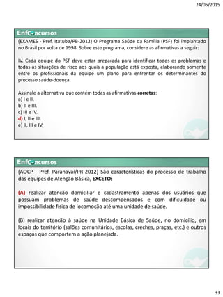 24/05/2015
33
(EXAMES - Pref. Itatuba/PB-2012) O Programa Saúde da Família (PSF) foi implantado
no Brasil por volta de 1998. Sobre este programa, considere as afirmativas a seguir:
IV. Cada equipe do PSF deve estar preparada para identificar todos os problemas e
todas as situações de risco aos quais a população está exposta, elaborando somente
entre os profissionais da equipe um plano para enfrentar os determinantes do
processo saúde-doença.
Assinale a alternativa que contém todas as afirmativas corretas:
a) I e II.
b) II e III.
c) III e IV.
d) I, II e III.
e) II, III e IV.
(AOCP - Pref. Paranavaí/PR-2012) São características do processo de trabalho
das equipes de Atenção Básica, EXCETO:
(A) realizar atenção domiciliar e cadastramento apenas dos usuários que
possuam problemas de saúde descompensados e com dificuldade ou
impossibilidade física de locomoção até uma unidade de saúde.
(B) realizar atenção à saúde na Unidade Básica de Saúde, no domicílio, em
locais do território (salões comunitários, escolas, creches, praças, etc.) e outros
espaços que comportem a ação planejada.
 