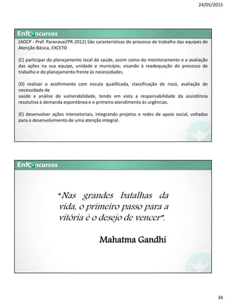 24/05/2015
34
(AOCP - Pref. Paranavaí/PR-2012) São características do processo de trabalho das equipes de
Atenção Básica, EXCETO
(C) participar do planejamento local de saúde, assim como do monitoramento e a avaliação
das ações na sua equipe, unidade e município; visando à readequação do processo de
trabalho e do planejamento frente às necessidades.
(D) realizar o acolhimento com escuta qualificada, classificação de risco, avaliação de
necessidade de
saúde e análise de vulnerabilidade, tendo em vista a responsabilidade da assistência
resolutiva à demanda espontânea e o primeiro atendimento às urgências.
(E) desenvolver ações intersetoriais, integrando projetos e redes de apoio social, voltados
para o desenvolvimento de uma atenção integral.
“Nas grandes batalhas da
vida, o primeiro passo para a
vitória é o desejo de vencer”.
Mahatma Gandhii
 