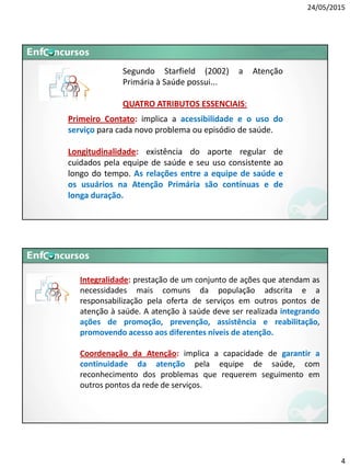 24/05/2015
4
Primeiro Contato: implica a acessibilidade e o uso do
serviço para cada novo problema ou episódio de saúde.
Longitudinalidade: existência do aporte regular de
cuidados pela equipe de saúde e seu uso consistente ao
longo do tempo. As relações entre a equipe de saúde e
os usuários na Atenção Primária são contínuas e de
longa duração.
Segundo Starfield (2002) a Atenção
Primária à Saúde possui...
QUATRO ATRIBUTOS ESSENCIAIS:
Integralidade: prestação de um conjunto de ações que atendam as
necessidades mais comuns da população adscrita e a
responsabilização pela oferta de serviços em outros pontos de
atenção à saúde. A atenção à saúde deve ser realizada integrando
ações de promoção, prevenção, assistência e reabilitação,
promovendo acesso aos diferentes níveis de atenção.
Coordenação da Atenção: implica a capacidade de garantir a
continuidade da atenção pela equipe de saúde, com
reconhecimento dos problemas que requerem seguimento em
outros pontos da rede de serviços.
 