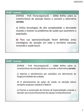 24/05/2015
7
(FEPESE - Pref. Florianópolis/SC – 2006) Reflita sobre as
características da atenção básica e assinale a alternativa
correta:
a) Utiliza tecnologias de alta complexidade e densidade
visando a resolver os problemas de saúde que acometem a
população.
b) Para sua operacionalização foram definidas áreas
estratégicas de atuação em todo o território nacional,
incluindo a saúde bucal.
(FEPESE - Pref. Florianópolis/SC – 2006) Reflita sobre as
características da atenção básica e assinale a alternativa correta:
c) Valoriza o atendimento por episódios em detrimento da
longituninalidade do cuidado.
d) O planejamento de ações de saúde na atenção básica
compete ao gestor estadual e federal.
e) Prioriza a construção de Centros de Especialidades visando a
atender aos encaminhamentos da equipe multiprofissional.
 