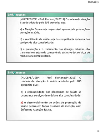24/05/2015
8
(NUCEPE/UESPI - Pref. Floriano/PI-2011) O modelo de atenção
à saúde adotado pelo SUS preconiza que:
a) a Atenção Básica seja responsável apenas pela promoção e
proteção à saúde.
b) a reabilitação da saúde seja da competência exclusiva dos
serviços de alta complexidade.
c) a prevenção e o tratamento das doenças crônicas não
transmissíveis sejam da competência exclusiva dos serviços de
média e alta complexidade.
(NUCEPE/UESPI - Pref. Floriano/PI-2011) O
modelo de atenção à saúde adotado pelo SUS
preconiza que:
d) a resolubilidade dos problemas de saúde só
ocorra nos serviços de média e alta complexidade.
e) o desenvolvimento de ações de promoção da
saúde ocorra em todos os níveis de atenção, com
ênfase na Atenção Básica.
 