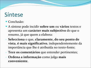 Síntese Conclusão: A síntese pode incidir  sobre um  ou  vários  textos e apresenta um  carácter mais subjectivo  do que o resumo, já que quem a elabora: Selecciona  o que,  claramente, do seu ponto de vista ,  é mais significativo , independentemente da importância que lhe é atribuída no texto-fonte; Tece os comentários  que entender pertinentes; Ordena a informação  como julga  mais conveniente . 