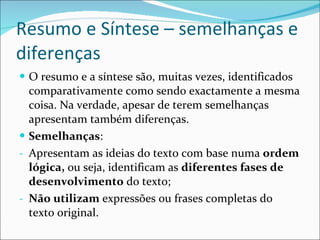 Resumo e Síntese – semelhanças e diferenças O resumo e a síntese são, muitas vezes, identificados comparativamente como sendo exactamente a mesma coisa. Na verdade, apesar de terem semelhanças apresentam também diferenças. Semelhanças : Apresentam as ideias do texto com base numa  ordem lógica,  ou seja, identificam as  diferentes fases de desenvolvimento  do texto; Não utilizam  expressões ou frases completas do texto original. 