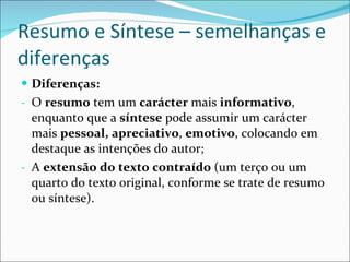 Resumo e Síntese – semelhanças e diferenças Diferenças: O  resumo  tem um  carácter  mais  informativo , enquanto que a  síntese  pode assumir um carácter mais  pessoal,   apreciativo ,  emotivo , colocando em destaque as intenções do autor; A  extensão do texto contraído  (um terço ou um quarto do texto original, conforme se trate de resumo ou síntese). 