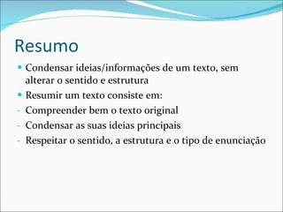 Resumo Condensar ideias/informações de um texto, sem alterar o sentido e estrutura Resumir um texto consiste em: Compreender bem o texto original Condensar as suas ideias principais Respeitar o sentido, a estrutura e o tipo de enunciação 