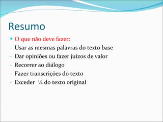 Resumo O que não deve fazer: Usar as mesmas palavras do texto base Dar opiniões ou fazer juízos de valor Recorrer ao diálogo Fazer transcrições do texto Exceder  ¼ do texto original 