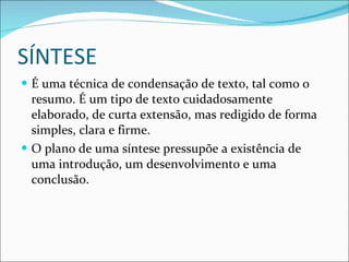 SÍNTESE É uma técnica de condensação de texto, tal como o resumo. É um tipo de texto cuidadosamente elaborado, de curta extensão, mas redigido de forma simples, clara e firme. O plano de uma síntese pressupõe a existência de uma introdução, um desenvolvimento e uma conclusão. 