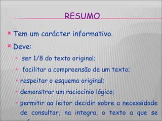 RESUMO Tem um carácter informativo.  Deve: ser 1/8 do texto original; facilitar a compreensão de um texto; respeitar o esquema original;  demonstrar um raciocínio lógico;  permitir ao leitor decidir sobre a necessidade de consultar, na integra, o texto a que se refere. 