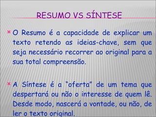 RESUMO VS SÍNTESE O Resumo é a capacidade de explicar um texto retendo as ideias-chave, sem que seja necessário recorrer ao original para a sua total compreensão. A Síntese é a “oferta” de um tema que despertará ou não o interesse de quem lê. Desde modo, nascerá a vontade, ou não, de ler o texto original. 