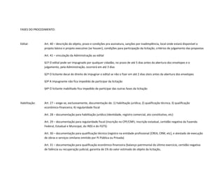 FASES DO PROCEDIMENTO:
Edital: Art. 40 – descrição do objeto, prazo e condições pra assinatura, sanções por inadimplência, local onde estará disponível o
projeto básico e projeto executivo (se houver), condições para participação da licitação, critérios de julgamento das propostas
Art. 41 – vinculação da Administração ao edital
§1º O edital pode ser impugnado por qualquer cidadão, no prazo de até 5 dias antes da abertura dos envelopes e o
julgamento, pela Administração, ocorrerá em até 3 dias
§2º O licitante decai do direito de impugnar o edital se não o fizer em até 2 dias úteis antes da abertura dos envelopes
§3º A impugnante não fica impedido de participar da licitação
§4º O licitante inabilitado fica impedido de participar das outras fases da licitação
Habilitação: Art. 27 – exige-se, exclusivamente, documentação de: 1) habilitação jurídica; 2) qualificação técnica; 3) qualificação
econômico-financeira; 4) regularidade fiscal
Art. 28 – documentação para habilitação jurídica (identidade, registro comercial, ato constitutivo, etc)
Art. 29 – documentação para regularidade fiscal (inscrição no CPF/CNPJ, inscrição estadual, certidão negativa da Fazenda
Federal, Estadual e Municipal, do INSS e do FGTS)
Art. 30 – documentação para qualificação técnica (registro na entidade profissional [CREA, CRM, etc], e atestado de execução
de obras e serviços similares emitido por PJ Pública ou Privada)
Art. 31 – documentação para qualificação econômico-financeira (balanço patrimonial do último exercício, certidão negativa
de falência ou recuperação judicial, garantia de 1% do valor estimado do objeto da licitação,
 