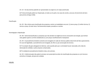 Art. 32 – Os documentos poderão ser apresentados no original ou em cópia autenticada
§1º A documentação poderá ser dispensada, no todo ou em parte, nos casos de convite, concurso, fornecimento de bens
para pronta entrega e leilão
Classificação:
Art. 45 – São critérios para classificação das propostas, exceto na modalidade concurso: 1) menor preço; 2) melhor técnica; 3)
técnica e preço; 4) maior lance. Permanecendo empate, procede-se a sorteio.
Homologação e Adjudicação
Art. 48 – Serão desclassificadas as propostas que não atendam às exigências do ato convocatório da licitação, que tenham
valor global superior ao limite estabelecido ou com preços manifestamente inexeqüíveis
Art. 49 – O procedimento licitatório somente será revogado em razão de interesse público decorrente de fato superveniente.
Em caso de ilegalidade, o procedimento será revogado, de ofício ou por provocação de terceiros.
§1º A anulação não gera obrigação de indenizar, salvo quando pelo que o contratado houver executado, até a data da
declaração da nulidade, e pelos prejuízos comprovados.
§2º A nulidade do procedimento licitatório induz a do contrato.
Art. 50 – A Administração não poderá contratar com preterição da ordem de classificação das propostas ou com terceiros
estranhos à licitação, sob pena de nulidade.
PREGÃO
 