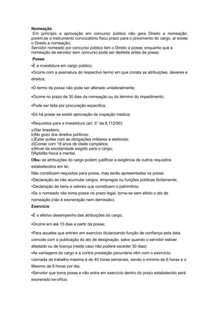 Nomeação
 Em princípio a aprovação em concurso público não gera Direito a nomeação;
porem,se o instrumento convocatório fixou prazo para o provimento do cargo, aí existe
o Direito a nomeação;
Servidor nomeado por concurso público tem o Direito a posse, enquanto que a
nomeação de servidor sem concurso pode ser desfeita antes da posse;
Posse
▪É a investidura em cargo público;
▪Ocorre com a assinatura do respectivo termo em que consta as atribuições, deveres e
direitos;

▪O termo da posse não pode ser alterado unilateralmente;

▪Ocorre no prazo de 30 dias da nomeação ou do término do impedimento;

▪Pode ser feita por procuração especifica;

▪Só há posse se existir aprovação de inspeção medica;

▪Requisitos para a investidura (art. 5° da 8.112/90):
a)Ser brasileiro;
b)No gozo dos direitos políticos;
c)Estar quites com as obrigações militares e eleitorais;
d)Contar com 18 anos de idade completos;
e)Nível de escolaridade exigido para o cargo;
f)Aptidão física e mental.
Obs: as atribuições do cargo podem justificar a exigência de outros requisitos
estabelecidos em lei;
Não constituem requisitos para posse, mas serão apresentadas na posse:
•Declaração de não acumular cargos, empregos ou funções públicas ilicitamente;
•Declaração de bens e valores que constituem o patrimônio.
▪Se o nomeado não toma posse no prazo legal, torna-se sem efeito o ato de
nomeação (não é exoneração nem demissão).
Exercício

▪É o efetivo desempenho das atribuições do cargo;

▪Ocorre em até 15 dias a partir da posse;

▪Para aqueles que entram em exercício titularizando função de confiança esta data
coincide com a publicação do ato de designação, salvo quando o servidor estiver
afastado ou de licença (neste caso não poderá exceder 30 dias)
▪As vantagens do cargo e a contra prestação pecuniária vêm com o exercício;
▪Jornada de trabalho máxima é de 40 horas semanais, sendo o mínimo de 6 horas e o
Maximo de 8 horas por dia;
▪Servidor que toma posse e não entra em exercício dentro do prazo estabelecido será
exonerado ex-ofício.
 