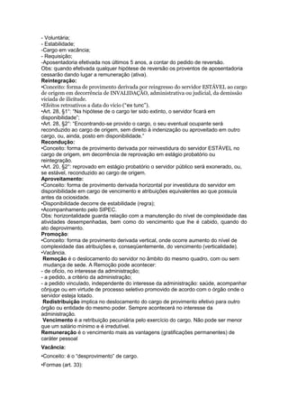 - Voluntária;
- Estabilidade;
-Cargo em vacância;
- Requisição;
-Aposentadoria efetivada nos últimos 5 anos, a contar do pedido de reversão.
Obs: quando efetivada qualquer hipótese de reversão os proventos de aposentadoria
cessarão dando lugar a remuneração (ativa).
Reintegração:
•Conceito: forma de provimento derivada por reingresso do servidor ESTÁVEL ao cargo
de origem em decorrência de INVALIDAÇÃO, administrativa ou judicial, da demissão
viciada de ilicitude.
•Efeitos retroativos a data do vício (“ex tunc”).
•Art. 28, §1°: “Na hipótese de o cargo ter sido extinto, o servidor ficará em
disponibilidade”;
•Art. 28, §2°: “Encontrando-se provido o cargo, o seu eventual ocupante será
reconduzido ao cargo de origem, sem direito à indenização ou aproveitado em outro
cargo, ou, ainda, posto em disponibilidade.”
Recondução:
•Conceito: forma de provimento derivada por reinvestidura do servidor ESTÁVEL no
cargo de origem, em decorrência de reprovação em estágio probatório ou
reintegração.
•Art. 20, §2°: reprovado em estágio probatório o servidor público será exonerado, ou,
se estável, reconduzido ao cargo de origem.
Aproveitamento:
•Conceito: forma de provimento derivada horizontal por investidura do servidor em
disponibilidade em cargo de vencimento e atribuições equivalentes ao que possuía
antes da ociosidade.
•Disponibilidade decorre de estabilidade (regra);
•Acompanhamento pelo SIPEC.
Obs: horizontalidade guarda relação com a manutenção do nível de complexidade das
atividades desempenhadas, bem como do vencimento que lhe é cabido, quando do
ato deprovimento.
Promoção:
•Conceito: forma de provimento derivada vertical, onde ocorre aumento do nível de
complexidade das atribuições e, conseqüentemente, do vencimento (verticalidade).
•Vacância.
 Remoção é o deslocamento do servidor no âmbito do mesmo quadro, com ou sem
 mudança de sede. A Remoção pode acontecer:
- de oficio, no interesse da administração;
- a pedido, a critério da administração;
- a pedido vinculado, independente do interesse da administração: saúde, acompanhar
cônjuge ou em virtude de processo seletivo promovido de acordo com o órgão onde o
servidor esteja lotado.
 Redistribuição implica no deslocamento do cargo de provimento efetivo para outro
órgão ou entidade do mesmo poder. Sempre acontecerá no interesse da
administração.
 Vencimento é a retribuição pecuniária pelo exercício do cargo. Não pode ser menor
que um salário mínimo e é irredutível.
Remuneração é o vencimento mais as vantagens (gratificações permanentes) de
caráter pessoal
Vacância:
•Conceito: é o “desprovimento” de cargo.
•Formas (art. 33):
 