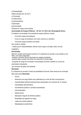 a) Readaptação
b)Recondução (art. 20, § 2°)
c) Promoção
d) Falecimento
e) Aposentadoria
f) Demissão
g) Exoneração
h)Posse em cargo inacumulável
Acumulação de Cargos Públicos – CF Art. 37, XVI e Art. 95 parágrafo Único:
É vedada a acumulação remunerada de cargos públicos, exceto:
-   A de dois cargos de professor;
-   A de um cargo de professor com outro, técnico ou cientifico;
-   A de dois cargos privativos da saúde.
Aos Juizes é vedado:
- ainda que em disponibilidade, exercer outro cargo ou função, salvo uma de
magistério.
Exoneração
Não tem caráter sancionador (punitivo). È a dispensa do servidor a seu pedido ou de
oficio, nos casos seguintes:
-quando o servidor não for aprovado em estagio probatório;
-quando após a posse não entrar em exercício no prazo legal;
-ocupante de cargo em comissão a exoneração ocorrerá a pedido ou a juízo da
autoridade competente;
-por excesso de gasto com pessoal.
Demissão
É a dispensa do servidor a título de penalidade funcional. Deve sempre ser motivada.
São casos para Demissão:
-   Crime;
-   Abandono de cargo (faltar sem justificativa por mais 30 dias consecutivos);
-   Inassiduidade habitual (sessenta dias interpolados num período de 12 meses)
-   Improbidade administrativa;
-   Incontinência pública e conduta escandalosa;
-   Insubordinação;
-   Ofensa física;
-   Aplicação irregular de dinheiro público;
-   Revelação de segredo do cargo;
-   Lesão aos cofres públicos;
-   Dilapidação do patrimônio;
 
