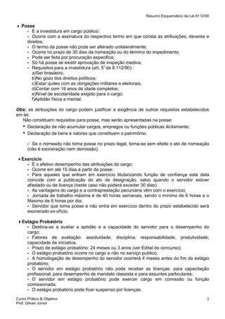 Resumo Esquemático da Lei 8112/90

Posse
▪ É a investidura em cargo público;
▪ Ocorre com a assinatura do respectivo termo em que consta as atribuições, deveres e
direitos;
▪ O termo da posse não pode ser alterado unilateralmente;
▪ Ocorre no prazo de 30 dias da nomeação ou do término do impedimento;
▪ Pode ser feita por procuração especifica;
▪ Só há posse se existir aprovação de inspeção medica;
▪ Requisitos para a investidura (art. 5° da 8.112/90) :
a)Ser brasileiro;
b)No gozo dos direitos políticos;
c)Estar quites com as obrigações militares e eleitorais;
d)Contar com 18 anos de idade completos;
e)Nível de escolaridade exigido para o cargo;
f)Aptidão física e mental.
Obs: as atribuições do cargo podem justificar a exigência de outros requisitos estabelecidos
em lei;
Não constituem requisitos para posse, mas serão apresentadas na posse:
• Declaração de não acumular cargos, empregos ou funções públicas ilicitamente;
• Declaração de bens e valores que constituem o patrimônio.
Se o nomeado não toma posse no prazo legal, torna-se sem efeito o ato de nomeação
(não é exoneração nem demissão).

▪

Exercício
▪ É o efetivo desempenho das atribuições do cargo;
▪ Ocorre em até 15 dias a partir da posse;
▪ Para aqueles que entram em exercício titularizando função de confiança esta data
coincide com a publicação do ato de designação, salvo quando o servidor estiver
afastado ou de licença (neste caso não poderá exceder 30 dias)
▪ As vantagens do cargo e a contraprestação pecuniária vêm com o exercício;
▪ Jornada de trabalho máxima é de 40 horas semanais, sendo o mínimo de 6 horas e o
Maximo de 8 horas por dia;
▪ Servidor que toma posse e não entra em exercício dentro do prazo estabelecido será
exonerado ex-ofício.
Estágio Probatório
▪ Destina-se a avaliar a aptidão e a capacidade do servidor para o desempenho do
cargo;
▪ Fatores de avaliação: assiduidade; disciplina; responsabilidade; produtividade;
capacidade de iniciativa.
▪ Prazo de estágio probatório: 24 meses ou 3 anos (ver Edital do concurso);
▪ O estágio probatório ocorre no cargo e não no serviço publico;
▪ A homologação de desempenho do servidor ocorrerá 4 meses antes do fim do estágio
probatório;
▪ O servidor em estágio probatório não pode receber as licenças: para capacitação
profissional, para desempenho de mandato classista e para assuntos particulares;
▪ O servidor em estágio probatório pode exercer cargo em comissão ou função
comissionada;
▪ O estágio probatório pode ficar suspenso por licenças.
Curso Prático & Objetivo
Prof. Gilvan Júnior

3

 
