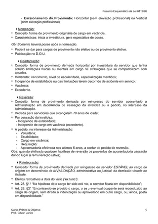 Resumo Esquemático da Lei 8112/90

- Escalonamento do Provimento: Horizontal (sem elevação profissional) ou Vertical
(com elevação profissional)

•
•

Nomeação:
Conceito: forma de provimento originária de cargo em vacância.
Características: inicia a investidura, gera expectativa de posse.

Ob: Somente haverá posse após a nomeação.

• Poderá se dar para cargos de provimento não efetivo ou de provimento efetivo.
• Publicação no D.O.U.
•
•
•
•
•

Readaptação:
Conceito: forma de provimento derivada horizontal por investidura do servidor que tenha
sofrido limitações físicas ou mentais em cargo de atribuições que se compatibilizem com
aquelas.
Horizontal: vencimento, nível de escolaridade, especialização mantidos;
Independe de estabilidade ou das limitações terem decorrido de acidente em serviço;
Vacância;
Excedente.

Reversão:
• Conceito: forma de provimento derivada por reingresso do servidor aposentado a
Administração em decorrência de cessação da invalidez ou a pedido, no interesse da
Administração.
• Vedada para servidores que alcançaram 70 anos de idade;
• Por cessação da invalidez:
- Independe de estabilidade;
- Independe de cargo em vacância (excedente).
• A pedido, no interesse da Administração:
- Voluntária;
- Estabilidade;
- Cargo em vacância;
- Requisição;
- Aposentadoria efetivada nos últimos 5 anos, a contar do pedido de reversão.
Obs: quando efetivada qualquer hipótese de reversão os proventos de aposentadoria cessarão
dando lugar a remuneração (ativa).

•
•
•
•

Reintegração:
Conceito: forma de provimento derivada por reingresso do servidor ESTÁVEL ao cargo de
origem em decorrência de INVALIDAÇÃO, administrativa ou judicial, da demissão viciada de
ilicitude.
Efeitos retroativos a data do vício (“ex tunc”).
Art. 28, §1° “Na hipótese de o cargo ter sido exti nto, o servidor ficará em disponibilidade”;
:
Art. 28, §2° “Encontrando-se provido o cargo, o se u eventual ocupante será reconduzido ao
:
cargo de origem, sem direito à indenização ou aproveitado em outro cargo, ou, ainda, posto
em disponibilidade.”

Curso Prático & Objetivo
Prof. Gilvan Júnior

5

 