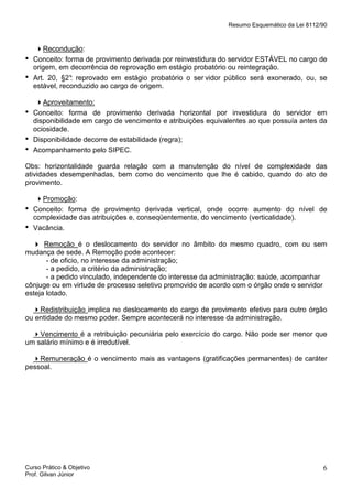 Resumo Esquemático da Lei 8112/90

•
•

•
•
•

Recondução:
Conceito: forma de provimento derivada por reinvestidura do servidor ESTÁVEL no cargo de
origem, em decorrência de reprovação em estágio probatório ou reintegração.
Art. 20, §2° reprovado em estágio probatório o ser vidor público será exonerado, ou, se
:
estável, reconduzido ao cargo de origem.
Aproveitamento:
Conceito: forma de provimento derivada horizontal por investidura do servidor em
disponibilidade em cargo de vencimento e atribuições equivalentes ao que possuía antes da
ociosidade.
Disponibilidade decorre de estabilidade (regra);
Acompanhamento pelo SIPEC.

Obs: horizontalidade guarda relação com a manutenção do nível de complexidade das
atividades desempenhadas, bem como do vencimento que lhe é cabido, quando do ato de
provimento.

•
•

Promoção:
Conceito: forma de provimento derivada vertical, onde ocorre aumento do nível de
complexidade das atribuições e, conseqüentemente, do vencimento (verticalidade).
Vacância.

Remoção é o deslocamento do servidor no âmbito do mesmo quadro, com ou sem
mudança de sede. A Remoção pode acontecer:
- de oficio, no interesse da administração;
- a pedido, a critério da administração;
- a pedido vinculado, independente do interesse da administração: saúde, acompanhar
cônjuge ou em virtude de processo seletivo promovido de acordo com o órgão onde o servidor
esteja lotado.
Redistribuição implica no deslocamento do cargo de provimento efetivo para outro órgão
ou entidade do mesmo poder. Sempre acontecerá no interesse da administração.
Vencimento é a retribuição pecuniária pelo exercício do cargo. Não pode ser menor que
um salário mínimo e é irredutível.
Remuneração é o vencimento mais as vantagens (gratificações permanentes) de caráter
pessoal.

Curso Prático & Objetivo
Prof. Gilvan Júnior

6

 