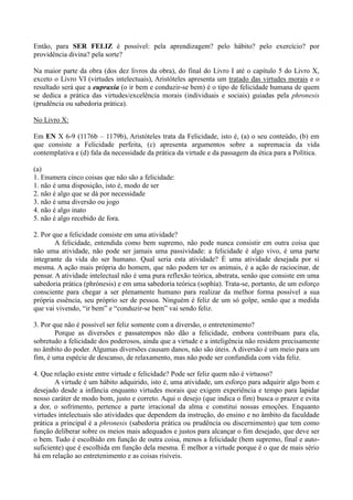 Então, para SER FELIZ é possível: pela aprendizagem? pelo hábito? pelo exercício? por
providência divina? pela sorte?
Na maior parte da obra (dos dez livros da obra), do final do Livro I até o capítulo 5 do Livro X,
exceto o Livro VI (virtudes intelectuais), Aristóteles apresenta um tratado das virtudes morais e o
resultado será que a eupraxia (o ir bem e conduzir-se bem) é o tipo de felicidade humana de quem
se dedica a prática das virtudes/excelência morais (individuais e sociais) guiadas pela phronesis
(prudência ou sabedoria prática).
No Livro X:
Em EN X 6-9 (1176b – 1179b), Aristóteles trata da Felicidade, isto é, (a) o seu conteúdo, (b) em
que consiste a Felicidade perfeita, (c) apresenta argumentos sobre a supremacia da vida
contemplativa e (d) fala da necessidade da prática da virtude e da passagem da ética para a Política.
(a)
1. Enumera cinco coisas que não são a felicidade:
1. não é uma disposição, isto é, modo de ser
2. não é algo que se dá por necessidade
3. não é uma diversão ou jogo
4. não é algo inato
5. não é algo recebido de fora.
2. Por que a felicidade consiste em uma atividade?
A felicidade, entendida como bem supremo, não pode nunca consistir em outra coisa que
não uma atividade, não pode ser jamais uma passividade: a felicidade é algo vivo, é uma parte
integrante da vida do ser humano. Qual seria esta atividade? É uma atividade desejada por si
mesma. A ação mais própria do homem, que não podem ter os animais, é a ação de raciocinar, de
pensar. A atividade intelectual não é uma pura reflexão teórica, abstrata, senão que consiste em uma
sabedoria prática (phrónesis) e em uma sabedoria teórica (sophía). Trata-se, portanto, de um esforço
consciente para chegar a ser plenamente humano para realizar da melhor forma possível a sua
própria essência, seu próprio ser de pessoa. Ninguém é feliz de um só golpe, senão que a medida
que vai vivendo, “ir bem” e “conduzir-se bem” vai sendo feliz.
3. Por que não é possível ser feliz somente com a diversão, o entretenimento?
Porque as diversões e passatempos não dão a felicidade, embora contribuam para ela,
sobretudo a felicidade dos poderosos, ainda que a virtude e a inteligência não residem precisamente
no âmbito do poder. Algumas diversões causam danos, não são úteis. A diversão é um meio para um
fim, é uma espécie de descanso, de relaxamento, mas não pode ser confundida com vida feliz.
4. Que relação existe entre virtude e felicidade? Pode ser feliz quem não é virtuoso?
A virtude é um hábito adquirido, isto é, uma atividade, um esforço para adquirir algo bom e
desejado desde a infância enquanto virtudes morais que exigem experiência e tempo para lapidar
nosso caráter de modo bom, justo e correto. Aqui o desejo (que indica o fim) busca o prazer e evita
a dor, o sofrimento, pertence a parte irracional da alma e constitui nossas emoções. Enquanto
virtudes intelectuais são atividades que dependem da instrução, do ensino e no âmbito da faculdade
prática a principal é a phronesis (sabedoria prática ou prudência ou discernimento) que tem como
função deliberar sobre os meios mais adequados e justos para alcançar o fim desejado, que deve ser
o bem. Tudo é escolhido em função de outra coisa, menos a felicidade (bem supremo, final e auto-
suficiente) que é escolhida em função dela mesma. É melhor a virtude porque é o que de mais sério
há em relação ao entretenimento e as coisas risíveis.
 