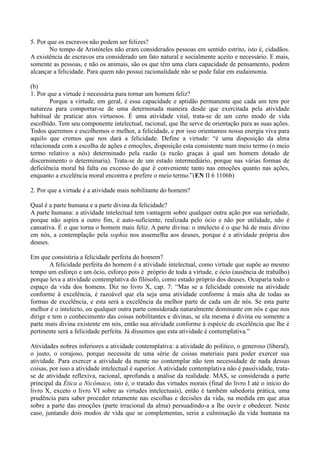 5. Por que os escravos não podem ser felizes?
No tempo de Aristóteles não eram considerados pessoas em sentido estrito, isto é, cidadãos.
A existência de escravos era considerado um fato natural e socialmente aceito e necessário. E mais,
somente as pessoas, e não os animais, são os que têm uma clara capacidade de pensamento, podem
alcançar a felicidade. Para quem não possui racionalidade não se pode falar em eudaimonia.
(b)
1. Por que a virtude é necessária para tornar um homem feliz?
Porque a virtude, em geral, é essa capacidade e aptidão permanente que cada um tem por
natureza para comportar-se de uma determinada maneira desde que exercitada pela atividade
habitual de praticar atos virtuosos. É uma atividade vital, trata-se de um certo modo de vida
escolhido. Tem seu componente intelectual, racional, que lhe serve de orientação para as suas ações.
Todos queremos e escolhemos o melhor, a felicidade, e por isso orientamos nossa energia viva para
aquilo que cremos que nos dará a felicidade. Define a virtude: “é uma disposição da alma
relacionada com a escolha de ações e emoções, disposição esta consistente num meio termo (o meio
termo relativo a nós) determinado pela razão (a razão graças à qual um homem dotado de
discernimento o determinaria). Trata-se de um estado intermediário, porque nas várias formas de
deficiência moral há falta ou excesso do que é conveniente tanto nas emoções quanto nas ações,
enquanto a excelência moral encontra e prefere o meio termo.”(EN II 6 1106b)
2. Por que a virtude é a atividade mais nobilitante do homem?
Qual é a parte humana e a parte divina da felicidade?
A parte humana: a atividade intelectual tem vantagem sobre qualquer outra ação por sua seriedade,
porque não aspira a outro fim, é auto-suficiente, realizada pelo ócio e não por utilidade, não é
cansativa. É o que torna o homem mais feliz. A parte divina: o intelecto é o que há de mais divino
em nós, a contemplação pela sophia nos assemelha aos deuses, porque é a atividade própria dos
deuses.
Em que consistiria a felicidade perfeita do homem?
A felicidade perfeita do homem é a atividade intelectual, como virtude que supõe ao mesmo
tempo um esforço e um ócio, esforço pois é próprio de toda a virtude, e ócio (ausência de trabalho)
porque leva a atividade contemplativa do filósofo, como estado próprio dos deuses. Ocuparia todo o
espaço da vida dos homens. Diz no livro X, cap. 7: “Mas se a felicidade consiste na atividade
conforme à excelência, é razoável que ela seja uma atividade conforme à mais alta de todas as
formas de excelência, e esta será a excelência da melhor parte de cada um de nós. Se esta parte
melhor é o intelecto, ou qualquer outra parte considerada naturalmente dominante em nós e que nos
dirige e tem o conhecimento das coisas nobilitantes e divinas, se ela mesma é divina ou somente a
parte mais divina existente em nós, então sua atividade conforme à espécie de excelência que lhe é
pertinente será a felicidade perfeita. Já dissemos que esta atividade é contemplativa.”
Atividades nobres inferiores a atividade contemplativa: a atividade do político, o generoso (liberal),
o justo, o corajoso, porque necessita de uma série de coisas materiais para poder exercer sua
atividade. Para exercer a atividade da mente no contemplar não tem necessidade de nada dessas
coisas, por isso a atividade intelectual é superior. A atividade contemplativa não é passividade, trata-
se de atividade reflexiva, racional, aprofunda a análise da realidade. MAS, se considerada a parte
principal da Ética a Nicômaco, isto é, o tratado das virtudes morais (final do livro I até o início do
livro X, exceto o livro VI sobre as virtudes intelectuais), então é também sabedoria prática, uma
prudência para saber proceder retamente nas escolhas e decisões da vida, na medida em que atua
sobre a parte das emoções (parte irracional da alma) persuadindo-a a lhe ouvir e obedecer. Neste
caso, juntando dois modos de vida que se complementas, seria a culminação da vida humana na
 