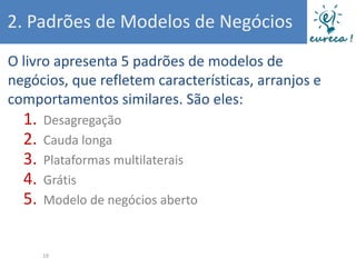 2. Padrões de Modelos de Negócios
O livro apresenta 5 padrões de modelos de
negócios, que refletem características, arranjos e
comportamentos similares. São eles:
  1.   Desagregação
  2.   Cauda longa
  3.   Plataformas multilaterais
  4.   Grátis
  5.   Modelo de negócios aberto


       19
 