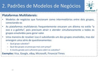 2. Padrões de Modelos de Negócios
Plataformas Multilaterais:
• Modelos de negócios que funcionam como intermediários entre dois grupos,
  conectando-os
• As plataformas multilaterais frequentemente encaram um dilema no estilo “o
  ovo e a galinha”, pois precisam atrair e atender simultaneamente a todos os
  grupos envolvidos para gerar valor.
• Uma maneira de resolver isso é subsidiando um dos grupos envolvidos, mas daí
  emergem uma série de questionamentos:
    – Qual grupo subsidiar?
    – Qual dos grupos se preocupa mais com preço?
    – A receita gerada será suficiente para cobrir os subsídios?
Exemplos: Visa, Google, eBay, Microsoft, Financial Times




         22
 