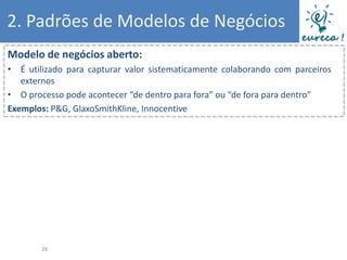 2. Padrões de Modelos de Negócios
Modelo de negócios aberto:
• É utilizado para capturar valor sistematicamente colaborando com parceiros
   externos
• O processo pode acontecer “de dentro para fora” ou “de fora para dentro”
Exemplos: P&G, GlaxoSmithKline, Innocentive




       28
 