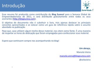 Introdução
Esse resumo foi produzido como contribuição do Blog Eureca! para a Semana Global de
Empreendedorismo de 2011, e será distribuído gratuitamente entre todos os seus
assinantes (http://blogeureca.com).
O objetivo do documento não é substituir o livro, mas apenas destacar os principais
conceitos apresentados e se colocar como um guia de referência rápida sobre o assunto
abordado na publicação.
Peço que, caso utilizem algum trecho desse material, nos citem como fonte. É uma maneira
de respeitar as horas de dedicação que foram empregadas para confeccionar esse material.


Espero que continuem sempre nos acompanhando no blog!


                                                                            Um abraço,
                                                                          Marcelo Vieira
                                                         marcelo.vieira@blogeureca.com
                                                                            @celovieira


         3
 