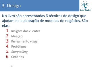 3. Design
No livro são apresentadas 6 técnicas de design que
ajudam na elaboração de modelos de negócios. São
elas:
  1.   Insights dos clientes
  2.   Ideação
  3.   Pensamento visual
  4.   Protótipos
  5.   Storytelling
  6.   Cenários

       31
 