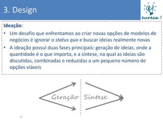 3. Design
Ideação:
• Um desafio que enfrentamos ao criar novas opções de modelos de
   negócios é ignorar o status quo e buscar ideias realmente novas
• A ideação possui duas fases principais: geração de ideias, onde a
   quantidade é o que importa, e a síntese, na qual as ideias são
   discutidas, combinadas e reduzidas a um pequeno número de
   opções viáveis




                    Geração Síntese

       35
 