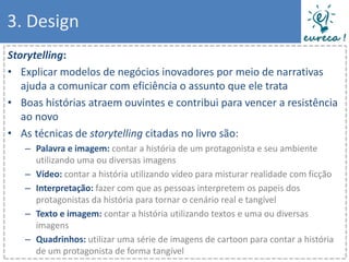 3. Design
Storytelling:
• Explicar modelos de negócios inovadores por meio de narrativas
   ajuda a comunicar com eficiência o assunto que ele trata
• Boas histórias atraem ouvintes e contribui para vencer a resistência
   ao novo
• As técnicas de storytelling citadas no livro são:
   – Palavra e imagem: contar a história de um protagonista e seu ambiente
     utilizando uma ou diversas imagens
   – Vídeo: contar a história utilizando vídeo para misturar realidade com ficção
   – Interpretação: fazer com que as pessoas interpretem os papeis dos
     protagonistas da história para tornar o cenário real e tangível
   – Texto e imagem: contar a história utilizando textos e uma ou diversas
     imagens
   – Quadrinhos: utilizar uma série de imagens de cartoon para contar a história
     de um protagonista de forma tangível
 