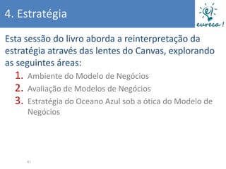 4. Estratégia
Esta sessão do livro aborda a reinterpretação da
estratégia através das lentes do Canvas, explorando
as seguintes áreas:
  1.   Ambiente do Modelo de Negócios
  2.   Avaliação de Modelos de Negócios
  3.   Estratégia do Oceano Azul sob a ótica do Modelo de
       Negócios




       41
 