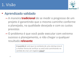 1. Visão
• Aprendizado validado
  – A maneira tradicional de se medir o progresso de um
    projeto é garantindo que o mesmo caminhe conforme
    o planejado, na qualidade desejada e com os custos
    previstos
  – O problema é que você pode executar com extremo
    sucesso o planejamento, e não chegar a qualquer
    resultado relevante
           A questão é: será que no contexto de uma startup essa é
           a melhor forma de verificar se você está caminhando no
           sentido de criar um negócio viável?

     10
 