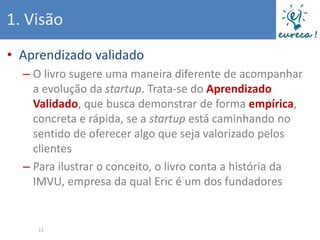 1. Visão
• Aprendizado validado
  – O livro sugere uma maneira diferente de acompanhar
    a evolução da startup. Trata-se do Aprendizado
    Validado, que busca demonstrar de forma empírica,
    concreta e rápida, se a startup está caminhando no
    sentido de oferecer algo que seja valorizado pelos
    clientes
  – Para ilustrar o conceito, o livro conta a história da
    IMVU, empresa da qual Eric é um dos fundadores


     11
 