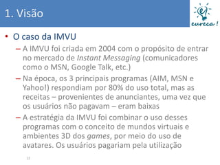 1. Visão
• O caso da IMVU
  – A IMVU foi criada em 2004 com o propósito de entrar
    no mercado de Instant Messaging (comunicadores
    como o MSN, Google Talk, etc.)
  – Na época, os 3 principais programas (AIM, MSN e
    Yahoo!) respondiam por 80% do uso total, mas as
    receitas – provenientes de anunciantes, uma vez que
    os usuários não pagavam – eram baixas
  – A estratégia da IMVU foi combinar o uso desses
    programas com o conceito de mundos virtuais e
    ambientes 3D dos games, por meio do uso de
    avatares. Os usuários pagariam pela utilização
    12
 