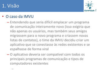 1. Visão
• O caso da IMVU
  – Entendendo que seria difícil emplacar um programa
    de comunicação inteiramente novo (isso exigiria que
    não apenas os usuários, mas também seus amigos
    migrassem para o novo programa e criassem novas
    listas de contatos), o time da IMVU decidiu criar um
    aplicativo que se conectasse às redes existentes e se
    espalhasse de forma viral
  – O aplicativo deveria ser compatível com todos os
    principais programas de comunicação e tipos de
    computadores existentes
     13
 