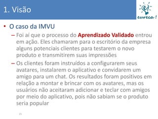 1. Visão
• O caso da IMVU
  – Foi aí que o processo do Aprendizado Validado entrou
    em ação. Eles chamaram para o escritório da empresa
    alguns potenciais clientes para testarem o novo
    produto e transmitirem suas impressões
  – Os clientes foram instruídos a configurarem seus
    avatares, instalarem o aplicativo e convidarem um
    amigo para um chat. Os resultados foram positivos em
    relação a montar e brincar com os avatares, mas os
    usuários não aceitaram adicionar e teclar com amigos
    por meio do aplicativo, pois não sabiam se o produto
    seria popular
    15
 