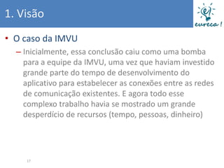 1. Visão
• O caso da IMVU
  – Inicialmente, essa conclusão caiu como uma bomba
    para a equipe da IMVU, uma vez que haviam investido
    grande parte do tempo de desenvolvimento do
    aplicativo para estabelecer as conexões entre as redes
    de comunicação existentes. E agora todo esse
    complexo trabalho havia se mostrado um grande
    desperdício de recursos (tempo, pessoas, dinheiro)




     17
 