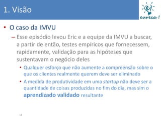 1. Visão
• O caso da IMVU
  – Esse episódio levou Eric e a equipe da IMVU a buscar,
    a partir de então, testes empíricos que fornecessem,
    rapidamente, validação para as hipóteses que
    sustentavam o negócio deles
     • Qualquer esforço que não aumente a compreensão sobre o
       que os clientes realmente querem deve ser eliminado
     • A medida de produtividade em uma startup não deve ser a
       quantidade de coisas produzidas no fim do dia, mas sim o
       aprendizado validado resultante


     18
 