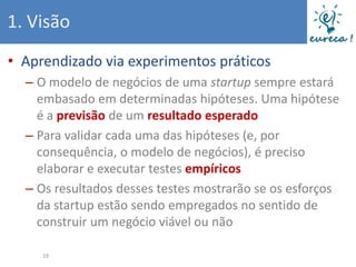 1. Visão
• Aprendizado via experimentos práticos
  – O modelo de negócios de uma startup sempre estará
    embasado em determinadas hipóteses. Uma hipótese
    é a previsão de um resultado esperado
  – Para validar cada uma das hipóteses (e, por
    consequência, o modelo de negócios), é preciso
    elaborar e executar testes empíricos
  – Os resultados desses testes mostrarão se os esforços
    da startup estão sendo empregados no sentido de
    construir um negócio viável ou não

     19
 