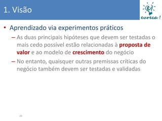 1. Visão
• Aprendizado via experimentos práticos
  – As duas principais hipóteses que devem ser testadas o
    mais cedo possível estão relacionadas à proposta de
    valor e ao modelo de crescimento do negócio
  – No entanto, quaisquer outras premissas críticas do
    negócio também devem ser testadas e validadas




     20
 