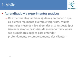 1. Visão
• Aprendizado via experimentos práticos
  – Os experimentos também ajudam a entender o que
    os clientes realmente querem e valorizam. Muitas
    vezes eles mesmos não sabem dar essa resposta (por
    isso nem sempre pesquisas de mercado tradicionais
    são as melhores opções para entender
    profundamente o comportamento dos clientes)




     21
 