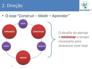 2. Direção
• O loop “Construir – Medir – Aprender”
             IDEIAS



 APRENDER             CONSTRUIR
                                    O desafio da startup
                                    é minimizar o tempo
                                    necessário para
DADOS                     PRODUTO   atravessar esse loop


             MEDIR


        22
 