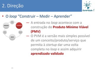 2. Direção
• O loop “Construir – Medir – Aprender”
             ― A entrada no loop acontece com a
               construção do Produto Mínimo Viável
               (PMV)
             ― O PVM é a versão mais simples possível
               de um conceito/produto/serviço que
               permita à startup dar uma volta
               completa no loop e assim adquirir
               aprendizado validado


     23
 
