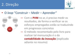 2. Direção
• O loop “Construir – Medir – Aprender”
             ― Com o PVM no ar, é preciso medir os
               resultados, de forma a verificar se os
               esforços empregados estão se traduzindo
               em progressos concretos
             ― O método recomentado pelo livro para
               realizar tal mensuração é o da
               contabilidade da inovação (explicado
               adiante no resumo)


     24
 