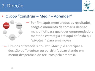 2. Direção
• O loop “Construir – Medir – Aprender”
              ― Por fim, após mensurados os resultados,
                chega o momento de tomar a decisão
                mais difícil para qualquer empreendedor:
                manter a estratégia até aqui definida ou
                “pivotear” para uma nova?
― Um dos diferenciais do Lean Startup é antecipar a
  decisão de “pivotear ou persistir”, acarretando em
  menor desperdício de recursos pela empresa


     25
 