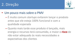 2. Direção
• Um pouco mais sobre o PMV
  – É muito comum startups evitarem lançar o produto
    antes que ele esteja 100% funcional e com a
    qualidade esperada
  – Quanto mais tarde esse produto é lançado, mais
    energia e recursos terá consumido, e maior o risco de
    não estar adequado às reais necessidades e
    expectativas dos clientes



     27
 