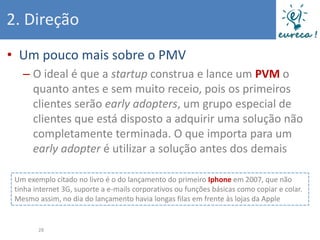 2. Direção
• Um pouco mais sobre o PMV
   – O ideal é que a startup construa e lance um PVM o
     quanto antes e sem muito receio, pois os primeiros
     clientes serão early adopters, um grupo especial de
     clientes que está disposto a adquirir uma solução não
     completamente terminada. O que importa para um
     early adopter é utilizar a solução antes dos demais

 Um exemplo citado no livro é o do lançamento do primeiro Iphone em 2007, que não
 tinha internet 3G, suporte a e-mails corporativos ou funções básicas como copiar e colar.
 Mesmo assim, no dia do lançamento havia longas filas em frente às lojas da Apple


        28
 