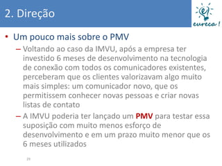 2. Direção
• Um pouco mais sobre o PMV
  – Voltando ao caso da IMVU, após a empresa ter
    investido 6 meses de desenvolvimento na tecnologia
    de conexão com todos os comunicadores existentes,
    perceberam que os clientes valorizavam algo muito
    mais simples: um comunicador novo, que os
    permitissem conhecer novas pessoas e criar novas
    listas de contato
  – A IMVU poderia ter lançado um PMV para testar essa
    suposição com muito menos esforço de
    desenvolvimento e em um prazo muito menor que os
    6 meses utilizados
    29
 