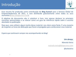 Introdução
Esse resumo foi produzido como contribuição do Blog Eureca! para a Semana Global de
Empreendedorismo de 2011, e será distribuído gratuitamente entre todos os seus
assinantes (http://blogeureca.com).
O objetivo do documento não é substituir o livro, mas apenas destacar os principais
conceitos apresentados e se colocar como um guia de referência rápida sobre o assunto
abordado na publicação.
Peço que, caso utilizem algum trecho desse material, nos citem como fonte. É uma maneira
de respeitar as horas de dedicação que foram empregadas para confeccionar esse material.


Espero que continuem sempre nos acompanhando no blog!


                                                                            Um abraço,
                                                                          Marcelo Vieira
                                                         marcelo.vieira@blogeureca.com
                                                                            @celovieira


         3
 
